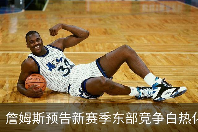 詹姆斯预告新赛季东部竞争白热化 肉搏战一触即发！